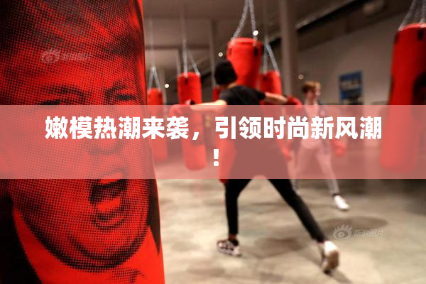 嫩模热潮来袭，引领时尚新风潮！