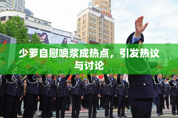 少萝自慰喷浆成热点，引发热议与讨论