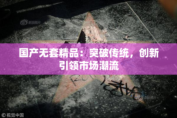 国产无套精品：突破传统，创新引领市场潮流