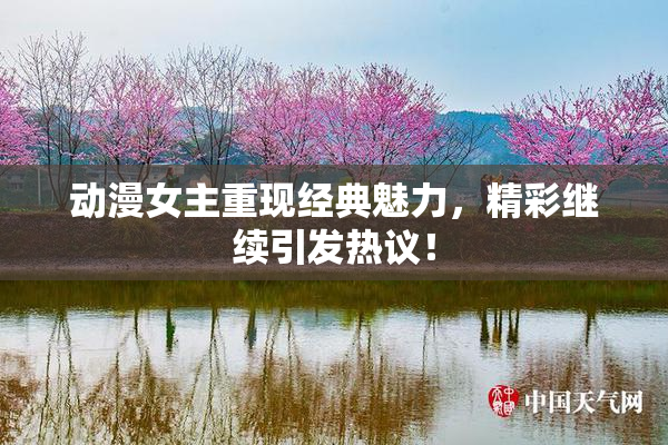 动漫女主重现经典魅力，精彩继续引发热议！
