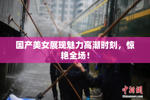 国产美女展现魅力高潮时刻，惊艳全场！