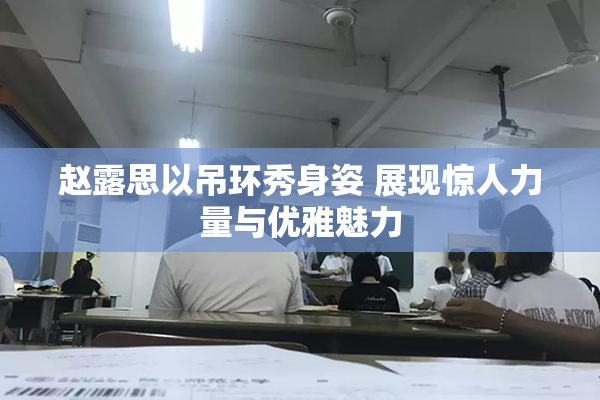 赵露思以吊环秀身姿 展现惊人力量与优雅魅力