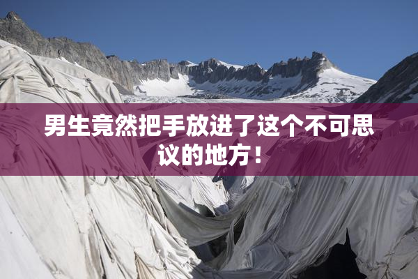 男生竟然把手放进了这个不可思议的地方！
