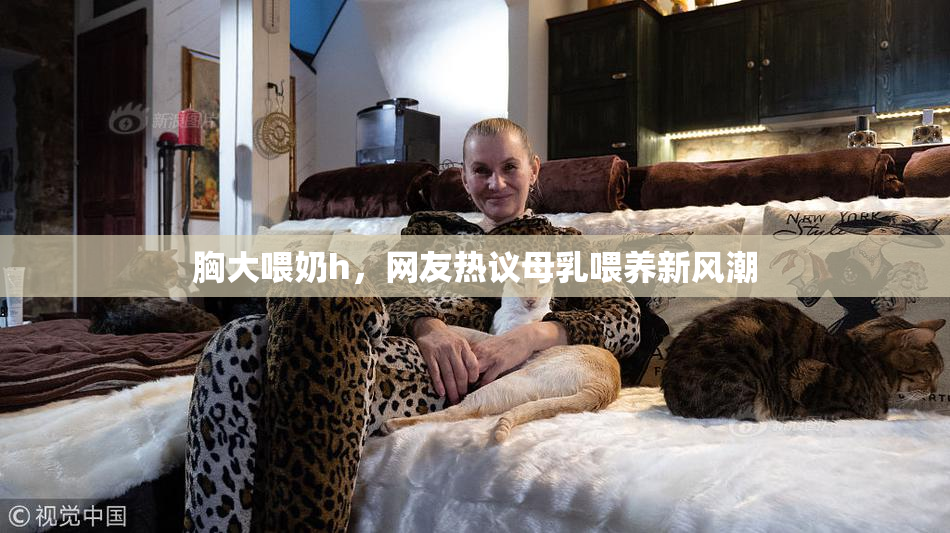 胸大喂奶h，网友热议母乳喂养新风潮