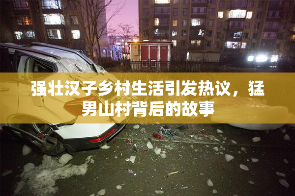 强壮汉子乡村生活引发热议，猛男山村背后的故事