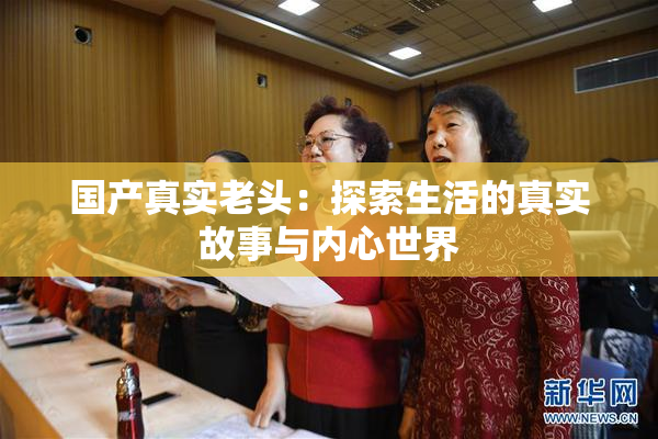 国产真实老头：探索生活的真实故事与内心世界