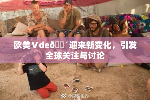 欧美Ⅴde🔴迎来新变化，引发全球关注与讨论