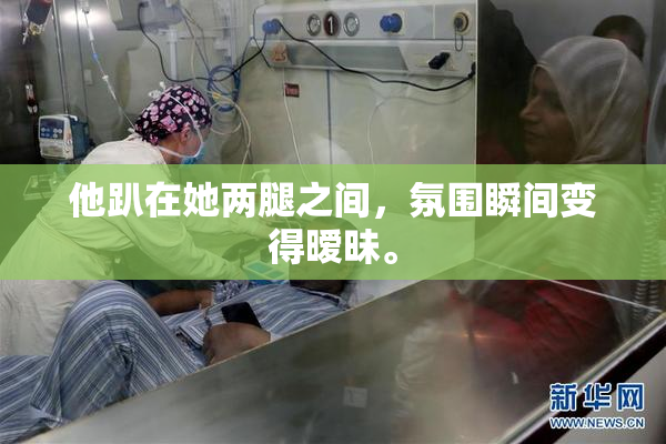 他趴在她两腿之间，氛围瞬间变得暧昧。