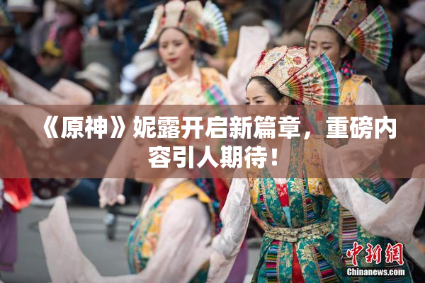 《原神》妮露开启新篇章，重磅内容引人期待！