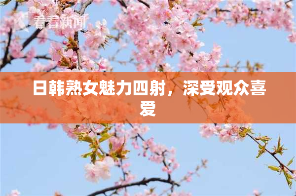 日韩熟女魅力四射，深受观众喜爱