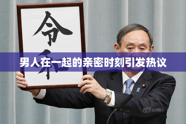 男人在一起的亲密时刻引发热议