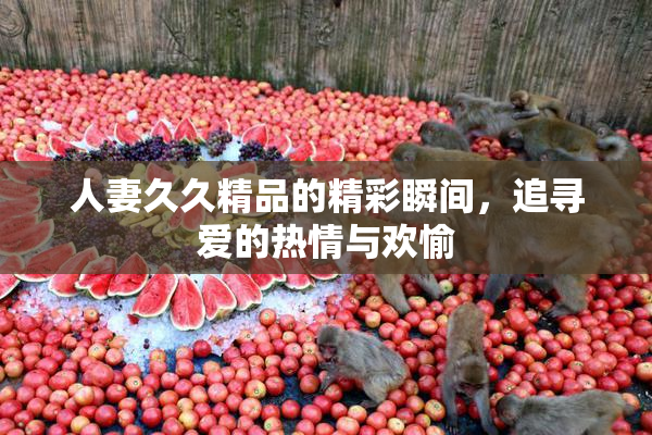 人妻久久精品的精彩瞬间，追寻爱的热情与欢愉
