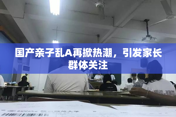 国产亲子乱A再掀热潮，引发家长群体关注