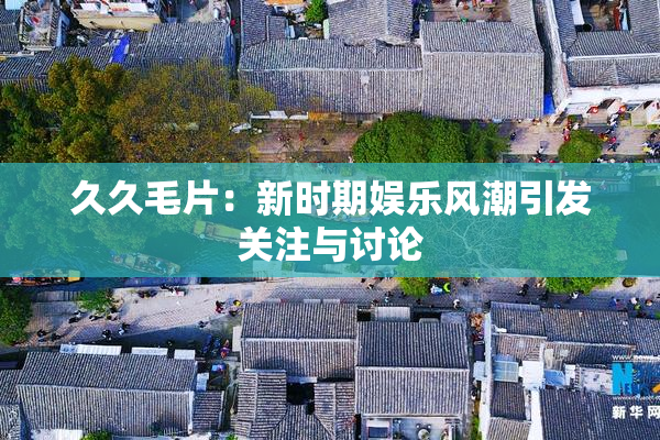 久久毛片：新时期娱乐风潮引发关注与讨论