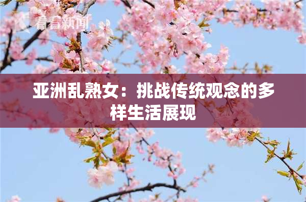 亚洲乱熟女：挑战传统观念的多样生活展现