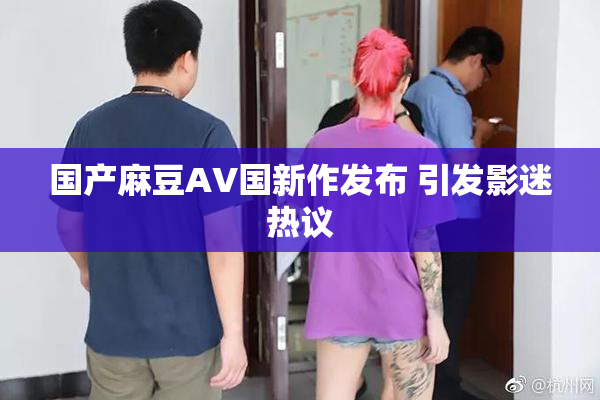 国产麻豆AV国新作发布 引发影迷热议