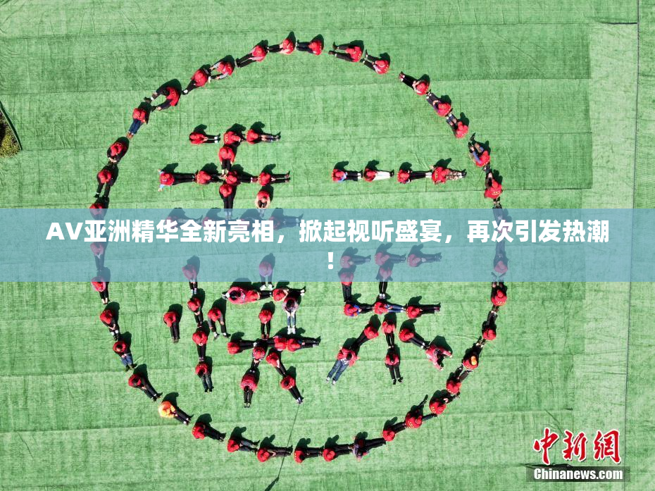 AV亚洲精华全新亮相，掀起视听盛宴，再次引发热潮！