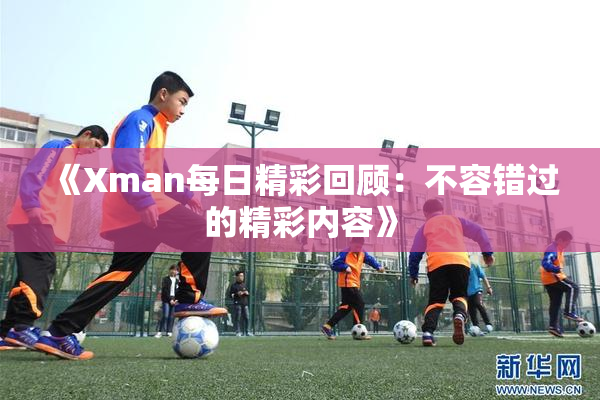 《Xman每日精彩回顾：不容错过的精彩内容》