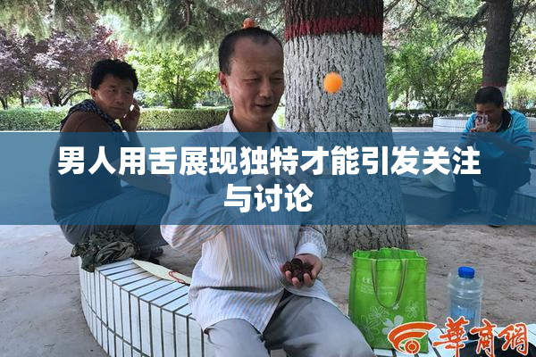 男人用舌展现独特才能引发关注与讨论