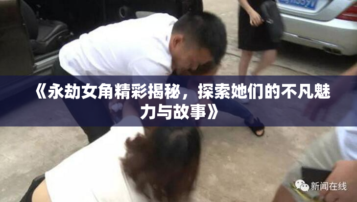 《永劫女角精彩揭秘，探索她们的不凡魅力与故事》
