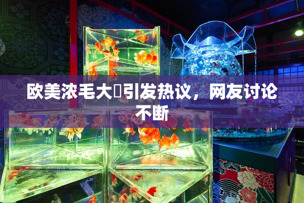 欧美浓毛大泬引发热议，网友讨论不断