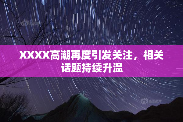 XXXX高潮再度引发关注，相关话题持续升温