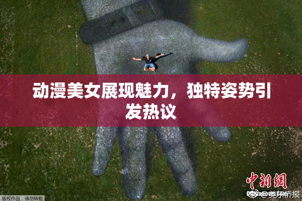 动漫美女展现魅力，独特姿势引发热议