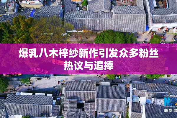爆乳八木梓纱新作引发众多粉丝热议与追捧