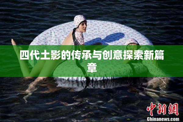 四代土影的传承与创意探索新篇章