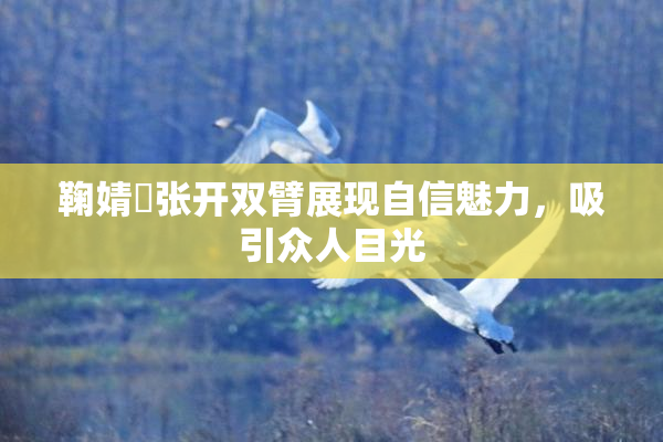 鞠婧祎张开双臂展现自信魅力，吸引众人目光