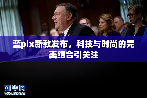蓝pix新款发布，科技与时尚的完美结合引关注