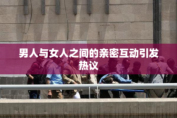 男人与女人之间的亲密互动引发热议