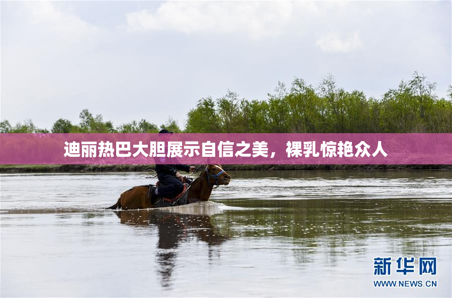 迪丽热巴大胆展示自信之美，裸乳惊艳众人