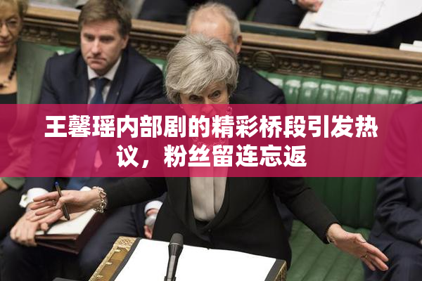 王馨瑶内部剧的精彩桥段引发热议，粉丝留连忘返