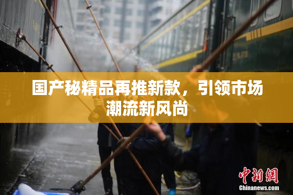 国产秘精品再推新款，引领市场潮流新风尚