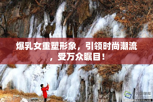 爆乳女重塑形象，引领时尚潮流，受万众瞩目！