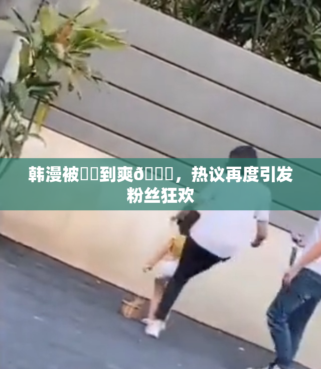韩漫被❌‌到爽🔞，热议再度引发粉丝狂欢
