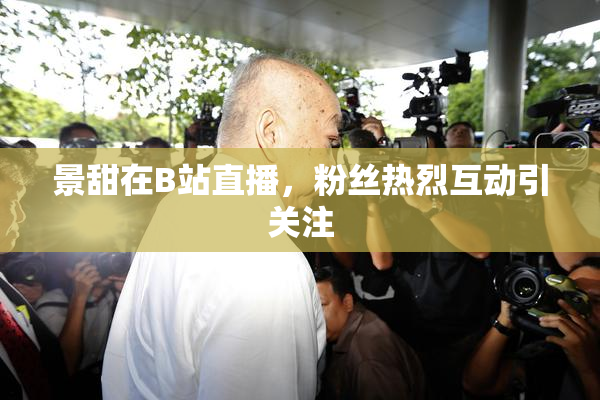 景甜在B站直播，粉丝热烈互动引关注