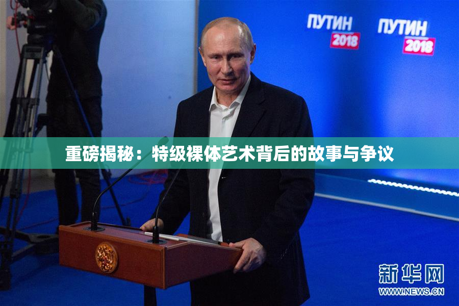 重磅揭秘：特级裸体艺术背后的故事与争议