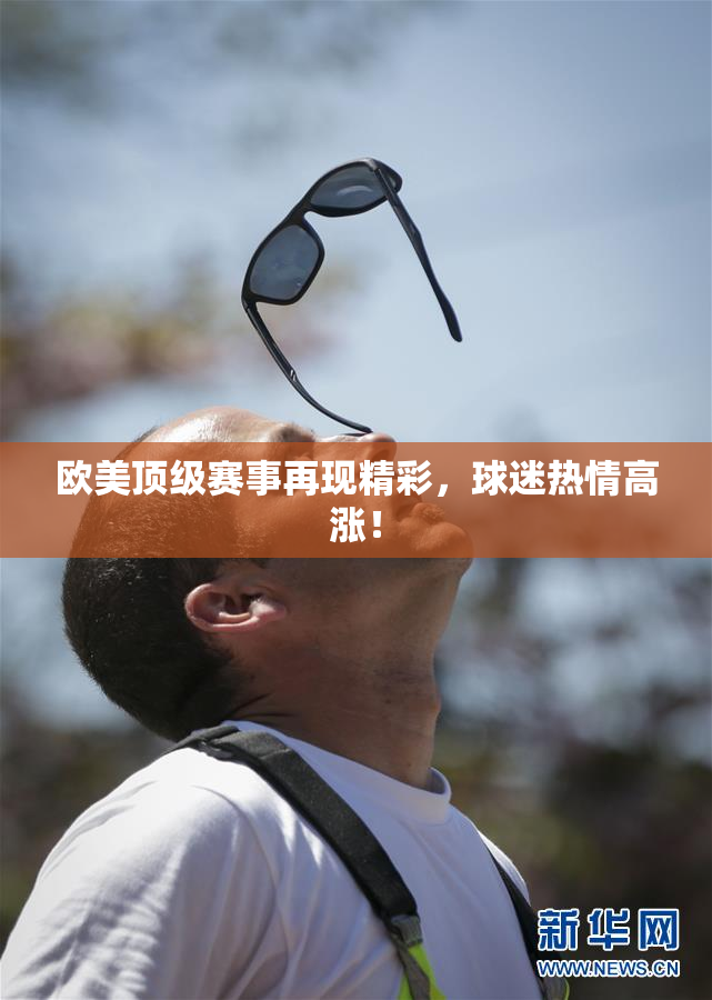 欧美顶级赛事再现精彩，球迷热情高涨！