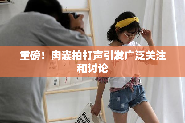 重磅！肉囊拍打声引发广泛关注和讨论