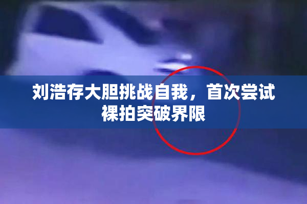 刘浩存大胆挑战自我，首次尝试裸拍突破界限