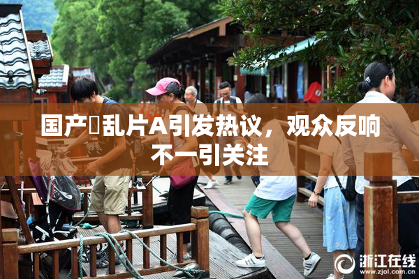 国产婬乱片A引发热议，观众反响不一引关注