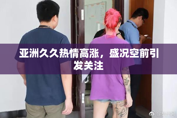 亚洲久久热情高涨，盛况空前引发关注
