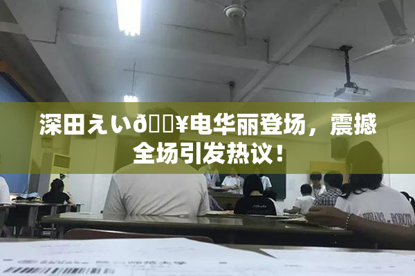 深田えい🔥电华丽登场，震撼全场引发热议！