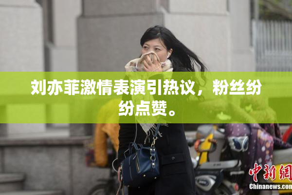 刘亦菲激情表演引热议，粉丝纷纷点赞。