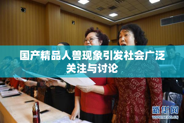 国产精品人兽现象引发社会广泛关注与讨论