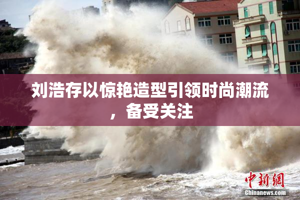 刘浩存以惊艳造型引领时尚潮流，备受关注