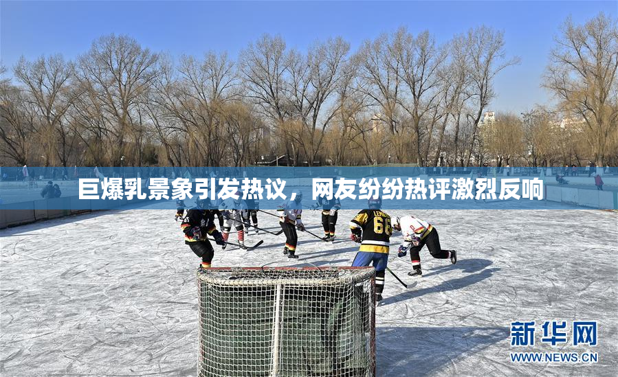 巨爆乳景象引发热议，网友纷纷热评激烈反响