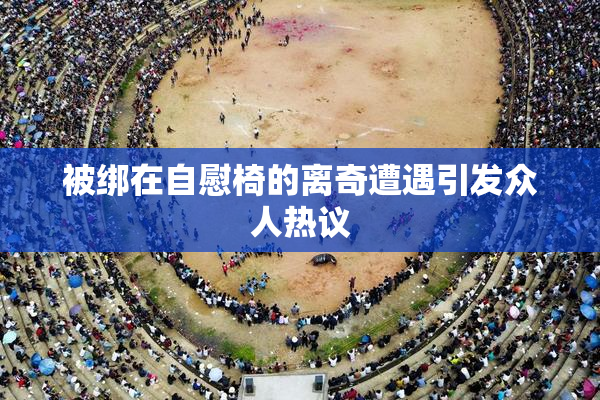 被绑在自慰椅的离奇遭遇引发众人热议